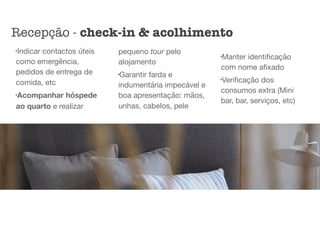 l
Indicar contactos úteis
como emergência,
pedidos de entrega de
comida, etc

l
Acompanhar hóspede
ao quarto e realizar
pequeno tour pelo
alojamento

l
Garantir farda e
indumentária impecável e
boa apresentação: mãos,
unhas, cabelos, pele

l
Manter identiﬁcação
com nome aﬁxado

l
Veriﬁcação dos
consumos extra (Mini
bar, bar, serviços, etc)
Recepção - check-in & acolhimento
 