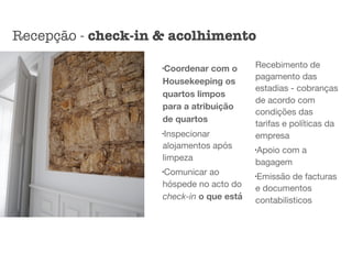 l
Coordenar com o
Housekeeping os
quartos limpos
para a atribuição
de quartos
l
Inspecionar
alojamentos após
limpeza

l
Comunicar ao
hóspede no acto do
check-in o que está
Recebimento de
pagamento das
estadias - cobranças
de acordo com
condições das
tarifas e políticas da
empresa

l
Apoio com a
bagagem

l
Emissão de facturas
e documentos
contabilisticos
Recepção - check-in & acolhimento
 