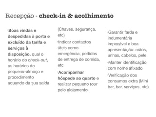 l
Boas vindas e
despedidas à porta e
excluído da tarifa e
serviços à
disposição, qual o
horário do check-out,
os horários do
pequeno-almoço e
procedimento
aquando da sua saída
(Chaves, segurança,
etc)

l
Indicar contactos
úteis como
emergência, pedidos
de entrega de comida,
etc 

l
Acompanhar
hóspede ao quarto e
realizar pequeno tour
pelo alojamento

l
Garantir farda e
indumentária
impecável e boa
apresentação: mãos,
unhas, cabelos, pele

l
Manter identiﬁcação
com nome aﬁxado

l
Veriﬁcação dos
consumos extra (Mini
bar, bar, serviços, etc)
Recepção - check-in & acolhimento
 
