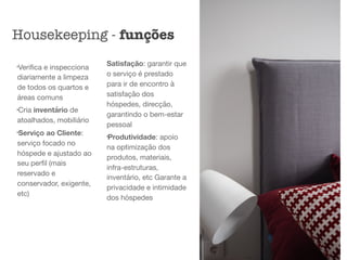 l
Veriﬁca e inspecciona
diariamente a limpeza
de todos os quartos e
áreas comuns

l
Cria inventário de
atoalhados, mobiliário

l
Serviço ao Cliente:
serviço focado no
hóspede e ajustado ao
seu perﬁl (mais
reservado e
conservador, exigente,
etc) 
Satisfação: garantir que
o serviço é prestado
para ir de encontro à
satisfação dos
hóspedes, direcção,
garantindo o bem-estar
pessoal 

l
Produtividade: apoio
na optimização dos
produtos, materiais,
infra-estruturas,
inventário, etc Garante a
privacidade e intimidade
dos hóspedes
Housekeeping - funções
 