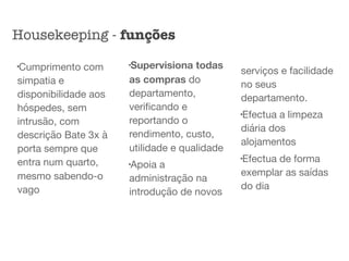 l
Cumprimento com
simpatia e
disponibilidade aos
hóspedes, sem
intrusão, com
descrição Bate 3x à
porta sempre que
entra num quarto,
mesmo sabendo-o
vago 

l
Supervisiona todas
as compras do
departamento,
veriﬁcando e
reportando o
rendimento, custo,
utilidade e qualidade

l
Apoia a
administração na
introdução de novos
serviços e facilidade
no seus
departamento.

l
Efectua a limpeza
diária dos
alojamentos 

l
Efectua de forma
exemplar as saídas
do dia
Housekeeping - funções
 