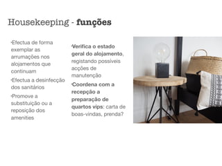 l
Efectua de forma
exemplar as
arrumações nos
alojamentos que
continuam

l
Efectua a desinfecção
dos sanitários

l
Promove a
substituição ou a
reposição dos
amenities

l
Veriﬁca o estado
geral do alojamento,
registando possíveis
acções de
manutenção

l
Coordena com a
recepção a
preparação de
quartos vips: carta de
boas-vindas, prenda?
Housekeeping - funções
 