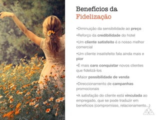 Benefícios da
Fidelização
ﬁdelização,
atendimento
•Diminuição da sensibilidade ao preço

•Reforço da credibilidade do hotel

•Um cliente satisfeito é o nosso melhor
comercial

•Um cliente insatisfeito fala ainda mais e
pior

•É mais caro conquistar novos clientes
que ﬁdelizá-los

•Maior possibilidade de venda

•Direccionamento de campanhas
promocionais

•A satisfação do cliente está vinculada ao
empregado, que se pode traduzir em
benefícios (compromisso, relacionamento...)
 