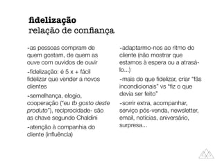 -as pessoas compram de
quem gostam, de quem as
ouve com ouvidos de ouvir
-ﬁdelização: é 5 x + fácil
ﬁdelizar que vender a novos
clientes
-semelhança, elogio,
cooperação (“eu tb gosto deste
produto”), reciprocidade- são
as chave segundo Chaldini
-atenção à companhia do
cliente (inﬂuência)
-adaptarmo-nos ao ritmo do
cliente (não mostrar que
estamos à espera ou a atrasá-
lo...)
-mais do que ﬁdelizar, criar “fãs
incondicionais” vs “ﬁz o que
devia ser feito”
-sorrir extra, acompanhar,
serviço pós-venda, newsletter,
email, notícias, aniversário,
surpresa...
ﬁdelização
relação de conﬁança
 