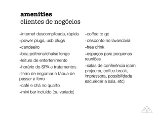 amenities
clientes de negócios
-internet descomplicada, rápida
-power plugs, usb plugs
-candeeiro
-boa poltrona/chaise longe
-leitura de entertenimento
-horário do SPA e tratamentos
-ferro de engomar e tábua de
passar a ferro
-café e chá no quarto
-mini bar incluído (ou variado)
-coffee to go
-desconto no lavandaria
-free drink
-espaços para pequenas
reuniões
-salas de conferência (com
projector, coffee-break,
impressora, possibilidade
escurecer a sala, etc)
 