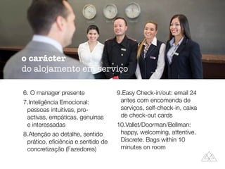 6. O manager presente
7.Inteligência Emocional:
pessoas intuitivas, pro-
activas, empáticas, genuínas
e interessadas
8.Atenção ao detalhe, sentido
prático, eﬁciência e sentido de
concretização (Fazedores)
9.Easy Check-in/out: email 24
antes com encomenda de
serviços, self-check-in, caixa
de check-out cards
10.Vallet/Doorman/Bellman:
happy, welcoming, attentive.
Discrete. Bags within 10
minutes on room
o carácter
do alojamento em serviço
 