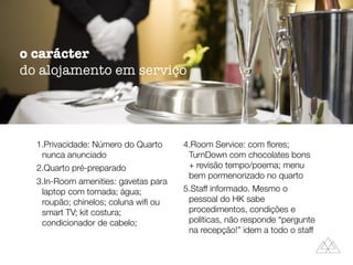 1.Privacidade: Número do Quarto
nunca anunciado
2.Quarto pré-preparado
3.In-Room amenities: gavetas para
laptop com tomada; água;
roupão; chinelos; coluna wiﬁ ou
smart TV; kit costura;
condicionador de cabelo;
4.Room Service: com ﬂores;
TurnDown com chocolates bons
+ revisão tempo/poema; menu
bem pormenorizado no quarto
5.Staff informado. Mesmo o
pessoal do HK sabe
procedimentos, condições e
políticas, não responde “pergunte
na recepção!” idem a todo o staff
o carácter
do alojamento em serviço
 