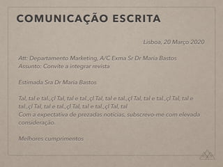 COMUNICAÇÃO ESCRITA
Lisboa, 20 Março 2020
Att: Departamento Marketing, A/C Exma Sr Dr Maria Bastos
Assunto: Convite a integrar revista
Estimada Sra Dr Maria Bastos
Tal, tal e tal.,çl Tal, tal e tal.,çl Tal, tal e tal.,çl Tal, tal e tal.,çl Tal, tal e
tal.,çl Tal, tal e tal.,çl Tal, tal e tal.,çl Tal, tal
Com a expectativa de prezadas notícias, subscrevo-me com elevada
consideração.
Melhores cumprimentos
 