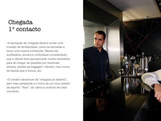 -A sensação de chegada deverá conter uma
invasão de familiaridade, como se estivesse a
tocar uma música conhecida. Deverá ser
acolhedora, sincera e confortável considerando
que o cliente teve que percorrer muitos kilometros
para ali chegar, ter passado por eventuais
atrasos, perdas de bagagem, trânsito, mau humor
do taxista que o trouxe, etc. 

-O cenário deverá ser de “chegada ao destino”,
sem mais peripécias e o início de um novo estado
de espírito: “ﬂow”, de calma e usufruto de cada
momento.
Chegada
1º contacto
 