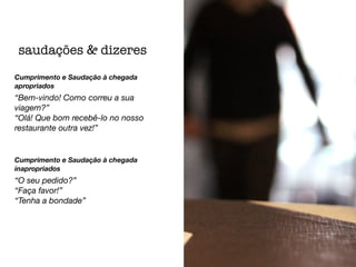 Cumprimento e Saudação à chegada
apropriados
“Bem-vindo! Como correu a sua
viagem?”
“Olá! Que bom recebê-lo no nosso
restaurante outra vez!”
Cumprimento e Saudação à chegada
inapropriados
“O seu pedido?”
“Faça favor!”
“Tenha a bondade”
saudações & dizeres
 