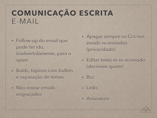 COMUNICAÇÃO ESCRITA
E-MAIL
• Follow-up do email que
pode ter ido,
inadvertidamente, para o
spam
• Bolds, tópicos com bullets
e separação de temas
• Não enviar emails
engraçados
• Apagar sempre os Ccs nos
emails re-enviados
(privacidade)
• Editar texto re-re-re.nviado
(decrease quote)
• Bcc
• Links
• Assinatura
 