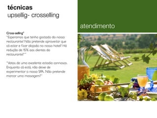 Cross-selling˝
“Esperamos que tenha gostado do nosso
restaurante! Não pretende aproveitar que
cá estar e ficar alojado no nosso hotel? Há
redução de 15% aos clientes do
restaurante!”˝
“Votos de uma excelente estadia connosco.
Enquanto cá está, não deixe de
experimentar o nosso SPA. Não pretende
marcar uma massagem?”
técnicas
upsellig- crosselling
atendimento
 
