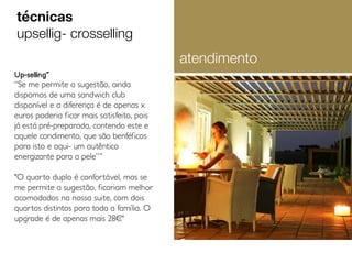 Up-selling˝
“Se me permite a sugestão, ainda
dispomos de uma sandwich club
disponível e a diferença é de apenas x
euros poderia ficar mais satisfeito, pois
já está pré-preparada, contendo este e
aquele condimento, que são benféficos
para isto e aqui- um autêntico
energizante para a pele”˝
"O quarto duplo é confortável, mas se
me permite a sugestão, ficariam melhor
acomodados na nossa suite, com dois
quartos distintos para toda a família. O
upgrade é de apenas mais 28¤"
técnicas
upsellig- crosselling
atendimento
 