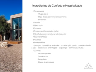 1)Temperatura

1)fugas de ar

2)tipo de aquecimento/arrefecimento

3)materiais

2)Tapetes

3)Black-outs

4)Tomadas

5)Programas diferenciados de luz

6)Almofadas/cochins (leitura, televisão, etc)

7)Secretária/Mesa

8)Acústica

9)Flores frescas

10)Roupão + chinelos + amenities + doca de ipod + wiﬁ + chaleira/cafeteira
+ água+ estacionário (informação = segurança = conforto/quietude)

11)Camas

1)sobre-colchões

2)atoalhados

3)ederdons

4)tipos de almofadas

Ingredientes de Conforto e Hospitalidade
 
