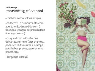 -tratá-los como velhos amigos
-mulheres: 1º cumprimento com
aperto mão, despedida com 2
beijinhos (relação de proximidade
= compromisso)
-os que dizem não: não nos
deixar abater, nem fazer prantos...
pode ser bluff ou uma estratégia
para baixar preços, apanhar uma
promoção...
-perguntar porquê?
follow-ups
marketing relacional
 