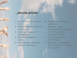 1. Parár de falar. Predispor-se a
ouvir
2. Manter o contacto visual com
o interlocutor
3. Activar sentimentos de
aproximação
4. Dar feedback gestual e
mímico
5. Não expressar, inicialmente,
acordo ou desacordo
6. Respeitar os silêncios do
interlocutor
7. Empatizar- sentir o
enquadramento da mensagem
no universo pessoal e
subjectivo do outro
8. Fazer perguntas e/ou
reformulações
9. Responder ou argumentar.
Neste momento, é a sua vez
de ser ouvido
_escuta activa
 