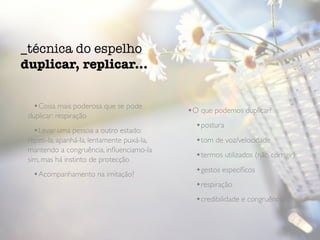 •Coisa mais poderosa que se pode
duplicar: respiração
•Levar uma pessoa a outro estado:
repeti-la, apanhá-la, lentamente puxá-la,
mantendo a congruência, inﬂuenciamo-la
sim, mas há instinto de protecção
•Acompanhamento na imitação?
•O que podemos duplicar?
•postura
•tom de voz/velocidade
•termos utilizados (não corrigir)
•gestos especíﬁcos
•respiração
•credibilidade e congruência!
_técnica do espelho
duplicar, replicar...
 