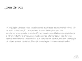 -A linguagem utilizada pelos colaboradores da unidade de alojamento deverá ser
de ajuda e colaboração. Uma postura positiva e compreensiva, mas
simultaneamente concisa e precisa. Convencional e convidativa, mas não informal
e intrometida. Por exemplo, quando abordamos o tema “cama” não devemos
apenas mencionar as características que compõe um colchão, mas sim a sensação
de relaxamento e paz de espírito que se consegue numa cama confortável.
_tom de voz
 