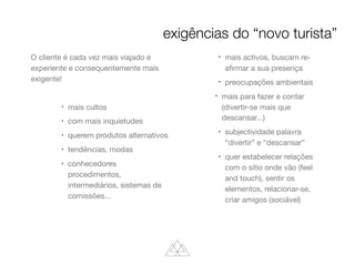 O cliente é cada vez mais viajado e
experiente e consequentemente mais
exigente!

l
mais cultos

l
com mais inquietudes

l
querem produtos alternativos

l
tendências, modas

l
conhecedores
procedimentos,
intermediários, sistemas de
comissões...

l
mais activos, buscam re-
aﬁrmar a sua presença

l
preocupações ambientais

l
mais para fazer e contar
(divertir-se mais que
descansar...)

l
subjectividade palavra
“divertir” e “descansar”

l
quer estabelecer relações
com o sítio onde vão (feel
and touch), sentir os
elementos, relacionar-se,
criar amigos (sociável)
exigências do “novo turista”
 