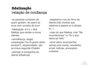 -as pessoas compram de
quem gostam, de quem as
ouve com ouvidos de ouvir
-ﬁdelização: é 5 x + fácil
ﬁdelizar que vender a novos
clientes
-semelhança, elogio,
cooperação (“eu tb gosto deste
produto”), reciprocidade- são
as chave segundo Chaldini
-atenção à companhia do
cliente (inﬂuência)
-adaptarmo-nos ao ritmo do
cliente (não mostrar que
estamos à espera ou a atrasá-
lo...)
-mais do que ﬁdelizar, criar “fãs
incondicionais” vs “ﬁz o que
devia ser feito”
-sorrir extra, acompanhar,
serviço pós-venda, newsletter,
email, notícias, aniversário,
surpresa...
ﬁdelização
relação de conﬁança
 