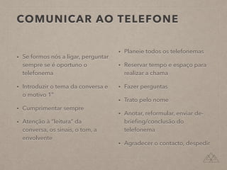 COMUNICAR AO TELEFONE
• Se formos nós a ligar, perguntar
sempre se é oportuno o
telefonema
• Introduzir o tema da conversa e
o motivo 1º
• Cumprimentar sempre
• Atenção à “leitura” da
conversa, os sinais, o tom, a
envolvente
• Planeie todos os telefonemas
• Reservar tempo e espaço para
realizar a chama
• Fazer perguntas
• Trato pelo nome
• Anotar, reformular, enviar de-
brieﬁng/conclusão do
telefonema
• Agradecer o contacto, despedir
 