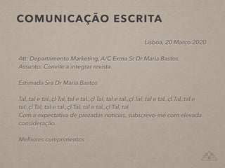 COMUNICAÇÃO ESCRITA
Lisboa, 20 Março 2020
Att: Departamento Marketing, A/C Exma Sr Dr Maria Bastos
Assunto: Convite a integrar revista
Estimada Sra Dr Maria Bastos
Tal, tal e tal.,çl Tal, tal e tal.,çl Tal, tal e tal.,çl Tal, tal e tal.,çl Tal, tal e
tal.,çl Tal, tal e tal.,çl Tal, tal e tal.,çl Tal, tal
Com a expectativa de prezadas notícias, subscrevo-me com elevada
consideração.
Melhores cumprimentos
 
