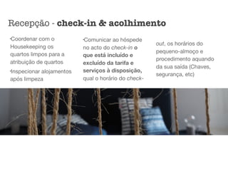 l
Coordenar com o
Housekeeping os
quartos limpos para a
atribuição de quartos

l
Inspecionar alojamentos
após limpeza

l
Comunicar ao hóspede
no acto do check-in o
que está incluído e
excluído da tarifa e
serviços à disposição,
qual o horário do check-
out, os horários do
pequeno-almoço e
procedimento aquando
da sua saída (Chaves,
segurança, etc)
Recepção - check-in & acolhimento
 