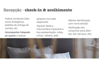l
Indicar contactos úteis
como emergência,
pedidos de entrega de
comida, etc

l
Acompanhar hóspede
ao quarto e realizar
pequeno tour pelo
alojamento

l
Garantir farda e
indumentária impecável e
boa apresentação: mãos,
unhas, cabelos, pele

l
Manter identiﬁcação
com nome aﬁxado

l
Veriﬁcação dos
consumos extra (Mini
bar, bar, serviços, etc)
Recepção - check-in & acolhimento
 