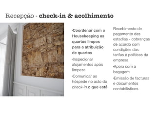 l
Coordenar com o
Housekeeping os
quartos limpos
para a atribuição
de quartos
l
Inspecionar
alojamentos após
limpeza

l
Comunicar ao
hóspede no acto do
check-in o que está
Recebimento de
pagamento das
estadias - cobranças
de acordo com
condições das
tarifas e políticas da
empresa

l
Apoio com a
bagagem

l
Emissão de facturas
e documentos
contabilisticos
Recepção - check-in & acolhimento
 