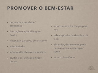 PROMOVER O BEM-ESTAR
• pertencer a um clube/
associação
• formação e aprendizagens
novas
• viajar, sair da caixa, olhar atento
• voluntariado
• vida saudável e exercício físico
• ajudar e ser útil aos amigos,
outros
• autorizar-se a ter tempo para
nós
• saber apreciar os detalhes da
vida
• abrandar, desacelerar, parár
para apreciar, contemplar,
sentir
• ter um plano/foco
 