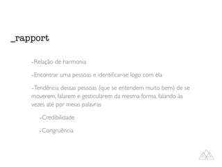 -Relação de harmonia
-Encontrar uma pessoas e identiﬁcar-se logo com ela
-Tendência dessas pessoas (que se entendem muito bem) de se
moverem, falarem e gesticularem da mesma forma, falando às
vezes até por meias palavras
-Credibilidade
-Congruência
_rapport
 