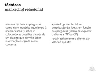 -em vez de fazer as perguntas
como n’um inquérito (que levará à
âncora “escola”), saber ir
colocando as questões através de
um diálogo que permite saber
informação integrada numa
conversa
-passado, presente, futuro:
organização das ideias em função
das perguntas (forma de explorar
o cliente a MP ou CP)
-ouvir activamente o cliente, dar
valor ao que diz
técnicas
marketing relacional
 