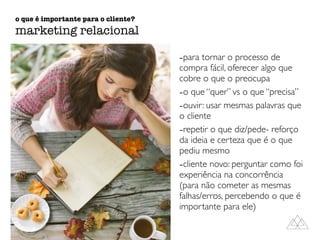 -para tornar o processo de
compra fácil, oferecer algo que
cobre o que o preocupa
-o que “quer” vs o que “precisa”
-ouvir: usar mesmas palavras que
o cliente
-repetir o que diz/pede- reforço
da ideia e certeza que é o que
pediu mesmo
-cliente novo: perguntar como foi
experiência na concorrência
(para não cometer as mesmas
falhas/erros, percebendo o que é
importante para ele)
o que é importante para o cliente?
marketing relacional
 