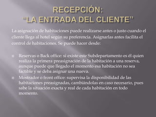 La asignación de habitaciones puede realizarse antes o justo cuando el
cliente llega al hotel según su preferencia. Asignarlas antes facilita el
control de habitaciones. Se puede hacer desde:

   Reservas o Back office: si existe este Subdepartamento es él quien
    realiza la primera preasignación de la habitación a una reserva,
    aunque puede que llegado el momento esa habitación no sea
    factible y se deba asignar una nueva.
   Mostrador o front office: supervisa la disponibilidad de las
    habitaciones preasignadas, cambiándolas en caso necesario, pues
    sabe la situación exacta y real de cada habitación en todo
    momento.
 