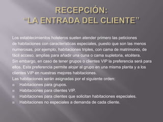 Los establecimientos hoteleros suelen atender primero las peticiones
de habitaciones con características especiales, puesto que son las menos
numerosas, por ejemplo, habitaciones triples, con cama de matrimonio, de
fácil acceso, amplias para añadir una cuna o cama supletoria, etcétera.
Sin embargo, en caso de tener grupos o clientes VIP la preferencia será para
ellos. Esta preferencia permite alojar al grupo en una misma planta y a los
clientes VIP en nuestras mejores habitaciones.
Las habitaciones serán asignadas por el siguiente orden:
    Habitaciones para grupos.
    Habitaciones para clientes VIP.
    Habitaciones para clientes que solicitan habitaciones especiales.
    Habitaciones no especiales a demanda de cada cliente.
 