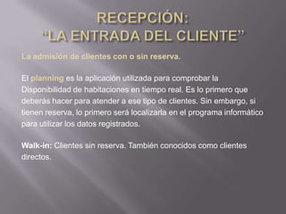 La admisión de clientes con o sin reserva.

El planning es la aplicación utilizada para comprobar la
Disponibilidad de habitaciones en tiempo real. Es lo primero que
deberás hacer para atender a ese tipo de clientes. Sin embargo, si
tienen reserva, lo primero será localizarla en el programa informático
para utilizar los datos registrados.

Walk-in: Clientes sin reserva. También conocidos como clientes
directos.
 