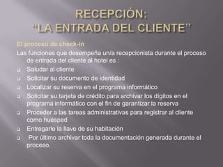 El proceso de check-in
Las funciones que desempeña un/a recepcionista durante el proceso
    de entrada del cliente al hotel es :
   Saludar al cliente
   Solicitar su documento de identidad
   Localizar su reserva en el programa informático
   Solicitar su tarjeta de crédito para archivar los dígitos en el
    programa informático con el fin de garantizar la reserva
   Proceder a las tareas administrativas para registrar al cliente
    como huésped
   Entregarle la llave de su habitación
    Por último archivar toda la documentación generada durante el
    proceso.
 