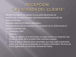 Métodos de registro de clientes es una parte del proceso de
check-in que consiste en anotar administrativamente la entrada del
cliente en el hotel.
Actualizar datos en el sistema informático.
Los documentos que se necesitan en la recepción de un hotel durante el
"registro a clientes" son:
    Pasaporte o DNI.
    Reserva.
    Tarjeta de registro: es el documento en papel emitido por recepción que
     firmará el cliente. Es el contrato entre empresa-huésped.
    Ficha de policía: ficha de datos personales que cada hotel cumplimenta
     sobre cada uno de sus huéspedes en el sistema informático. Se envía de
     forma digitalizada a la Dirección General de Policía.
 