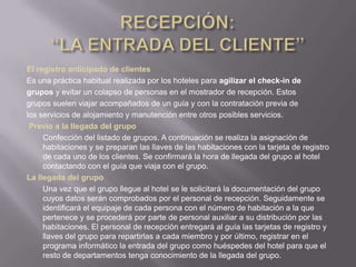 El registro anticipado de clientes
Es una práctica habitual realizada por los hoteles para agilizar el check-in de
grupos y evitar un colapso de personas en el mostrador de recepción. Estos
grupos suelen viajar acompañados de un guía y con la contratación previa de
los servicios de alojamiento y manutención entre otros posibles servicios.
 Previo a la llegada del grupo
     Confección del listado de grupos. A continuación se realiza la asignación de
     habitaciones y se preparan las llaves de las habitaciones con la tarjeta de registro
     de cada uno de los clientes. Se confirmará la hora de llegada del grupo al hotel
     contactando con el guía que viaja con el grupo.
La llegada del grupo
     Una vez que el grupo llegue al hotel se le solicitará la documentación del grupo
     cuyos datos serán comprobados por el personal de recepción. Seguidamente se
     identificará el equipaje de cada persona con el número de habitación a la que
     pertenece y se procederá por parte de personal auxiliar a su distribución por las
     habitaciones. El personal de recepción entregará al guía las tarjetas de registro y
     llaves del grupo para repartirlas a cada miembro y por último, registrar en el
     programa informático la entrada del grupo como huéspedes del hotel para que el
     resto de departamentos tenga conocimiento de la llegada del grupo.
 