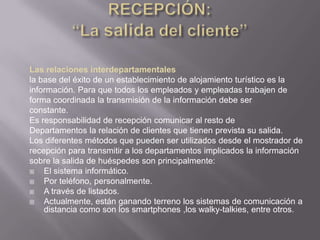 Las relaciones interdepartamentales
la base del éxito de un establecimiento de alojamiento turístico es la
información. Para que todos los empleados y empleadas trabajen de
forma coordinada la transmisión de la información debe ser
constante.
Es responsabilidad de recepción comunicar al resto de
Departamentos la relación de clientes que tienen prevista su salida.
Los diferentes métodos que pueden ser utilizados desde el mostrador de
recepción para transmitir a los departamentos implicados la información
sobre la salida de huéspedes son principalmente:
   El sistema informático.
   Por teléfono, personalmente.
   A través de listados.
   Actualmente, están ganando terreno los sistemas de comunicación a
    distancia como son los smartphones ,los walky-talkies, entre otros.
 