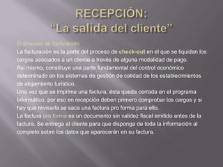 El proceso de facturación
La facturación es la parte del proceso de check-out en el que se liquidan los
cargos asociados a un cliente a través de alguna modalidad de pago.
Así mismo, constituye una parte fundamental del control económico
determinado en los sistemas de gestión de calidad de los establecimientos
de alojamiento turístico.
Una vez que se imprime una factura, ésta queda cerrada en el programa
Informático, por eso en recepción deben primero comprobar los cargos y si
hay que revisarla se saca una factura pro forma para ello.
La factura pro forma es un documento sin validez fiscal emitido antes de la
factura. Se entrega al cliente para que disponga de toda la información al
completo sobre los datos que aparecerán en su factura.
 
