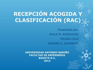 RECEPCIÓN ACOGIDA Y
CLASIFICACIÓN (RAC)
                      Presentado por:
                 PAULA M. RODRIGUEZ
                       MILENA CRUZ
                EDGARD A. ALDANA M.


   UNIVERSIDAD ANTONIO NARIÑO
     FACULTAD DE ENFERMERIA
           BOGOTA D.C.
              2013
 