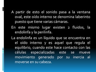 A partir de esto el sonido pasa a la ventana oval, este oído interno se denomina laberinto puesto que tiene varias cámaras.En este mismo lugar existen 2 fluidos, la endolinfa y la perilinfa. La endolinfa es un líquido que se encuentra en el oído interno y es aquel que regula el equilibrio, cuando este hace contacto con las células especializadas este se mueve movimiento generado por su inercia al moverse en su cabeza.