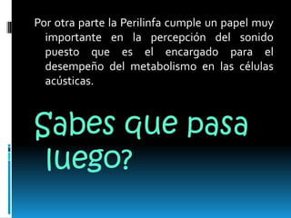 Por otra parte la Perilinfa cumple un papel muy importante en la percepción del sonido puesto que es el encargado para el desempeño del metabolismo en las células acústicas.Sabes que pasa luego?
