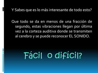 Y Sabes que es lo más interesante de todo esto?Que todo se da en menos de una fracción de segundo, estas vibraciones llegan por última vez a la corteza auditiva donde se transmiten al cerebro y se puede reconocer EL SONIDO.Fácil  o difícil?