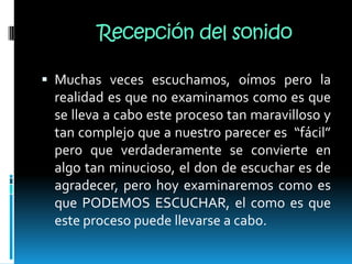 Recepción del sonidoMuchas veces escuchamos, oímos pero la realidad es que no examinamos como es que se lleva a cabo este proceso tan maravilloso y tan complejo que a nuestro parecer es  “fácil” pero que verdaderamente se convierte en algo tan minucioso, el don de escuchar es de agradecer, pero hoy examinaremos como es que PODEMOS ESCUCHAR, el como es que este proceso puede llevarse a cabo.
