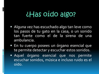 ¿Has oído algo?Alguna vez has escuchado algo tan leve como los pasos de tu gato en la casa, o un sonido tan fuerte como el de la sirena de una ambulancia. En tu cuerpo posees un órgano esencial que te permite detectar y escuchar estos sonidos.Aquel órgano esencial que nos permite escuchar sonidos, música e incluso ruido es el oído.