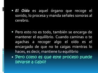 El Oído es aquel órgano que recoge el sonido, lo procesa y manda señales sonoras al cerebro.Pero esto no es todo, también se encarga de mantener el equilibrio. Cuando caminas o te agachas a recoger algo el oído es el encargado de que no te caigas mientras lo haces, es decir, mantiene tu equilibrioPero como es que este proceso puede llevarse a cabo?