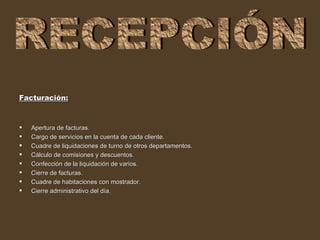 Facturación:



   Apertura de facturas.
   Cargo de servicios en la cuenta de cada cliente.
   Cuadre de liquidaciones de turno de otros departamentos.
   Cálculo de comisiones y descuentos.
   Confección de la liquidación de varios.
   Cierre de facturas.
   Cuadre de habitaciones con mostrador.
   Cierre administrativo del día.
 