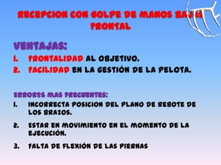 Recepcion con golpe de manos bajas
FRONTAL
Ventajas:
1. Frontalidad al objetivo.
2. Facilidad en la gestión de la pelota.
ERRORES mas frecuentes:
1. Incorrecta posicion del plano de rebote de
los brazos.
2. Estar en movimiento en el momento de la
ejecución.
3. Falta de flexión de las piernas
 